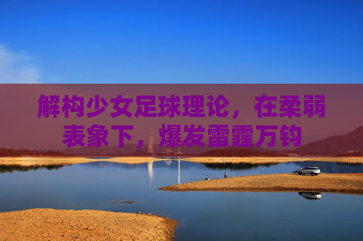 解构少女足球理论,在柔弱表象下,爆发雷霆万钧