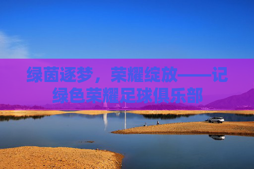 绿茵逐梦,荣耀绽放——记绿色荣耀足球俱乐部