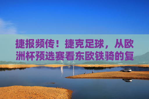 捷报频传!捷克足球,从欧洲杯预选赛看东欧铁骑的复兴之路
