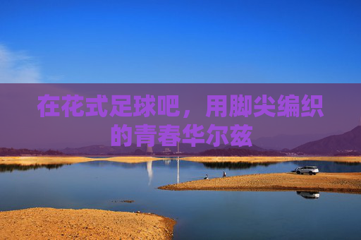 在花式足球吧,用脚尖编织的青春华尔兹