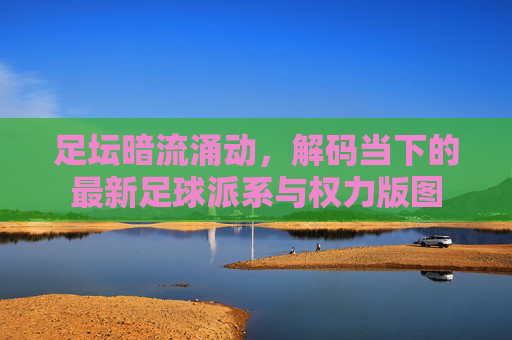 足坛暗流涌动,解码当下的最新足球派系与权力版图