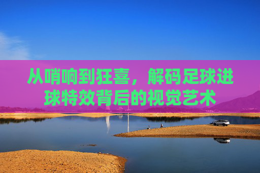 从哨响到狂喜,解码足球进球特效背后的视觉艺术
