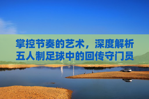 掌控节奏的艺术,深度解析五人制足球中的回传守门员战术