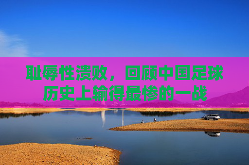 耻辱性溃败,回顾中国足球历史上输得最惨的一战