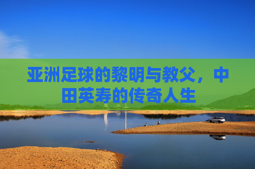 亚洲足球的黎明与教父,中田英寿的传奇人生