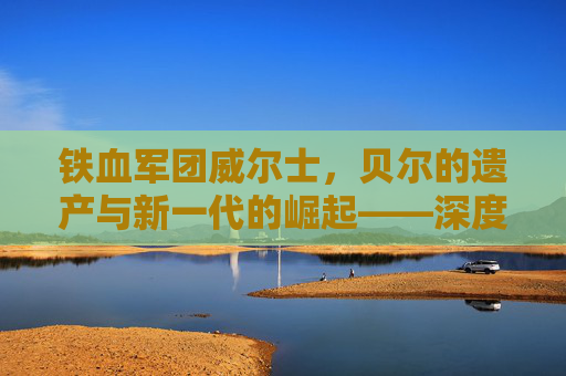 铁血军团威尔士,贝尔的遗产与新一代的崛起——深度解析当前国家队阵容