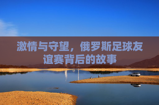 激情与守望,俄罗斯足球友谊赛背后的故事
