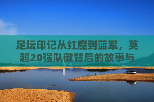 足坛印记从红魔到蓝军,英超20强队徽背后的故事与演变