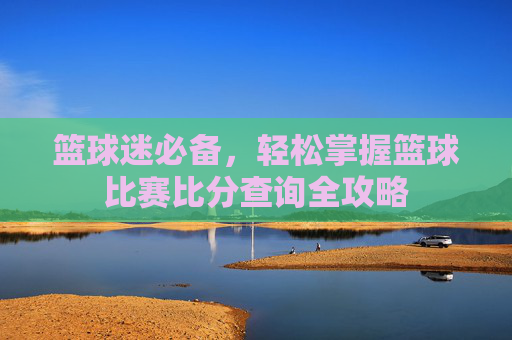 篮球迷必备,轻松掌握篮球比赛比分查询全攻略
