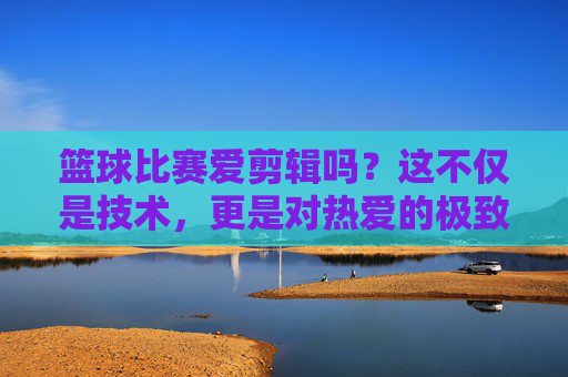 篮球比赛爱剪辑吗?这不仅是技术,更是对热爱的极致表达