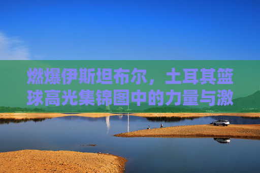 燃爆伊斯坦布尔，土耳其篮球高光集锦图中的力量与激情