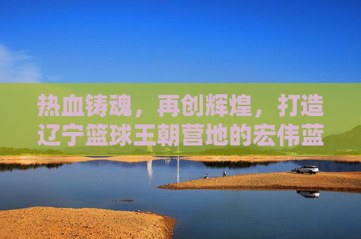 热血铸魂,再创辉煌,打造辽宁篮球王朝营地的宏伟蓝图