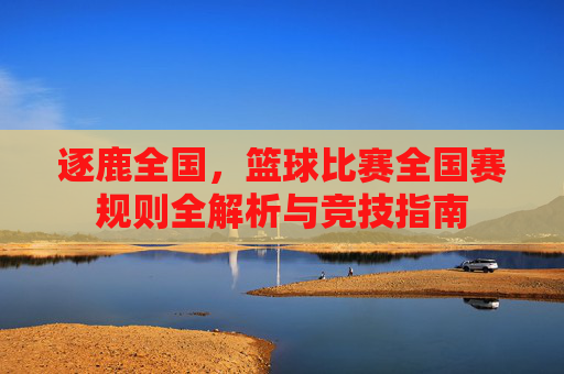 逐鹿全国,篮球比赛全国赛规则全解析与竞技指南
