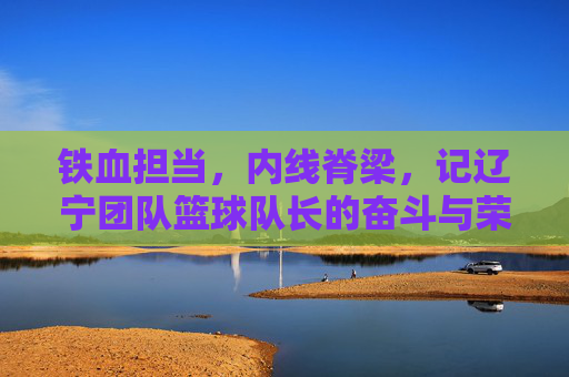 铁血担当,内线脊梁,记辽宁团队篮球队长的奋斗与荣耀