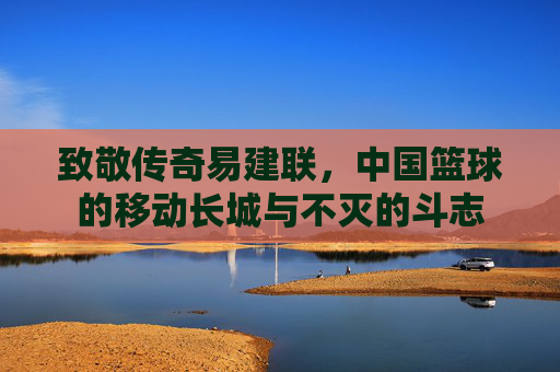 致敬传奇易建联,中国篮球的移动长城与不灭的斗志