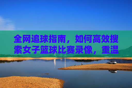全网追球指南,如何高效搜索女子篮球比赛录像,重温赛场高光时刻