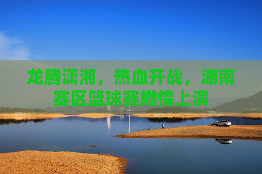 龙腾潇湘,热血开战,湖南赛区篮球赛燃情上演