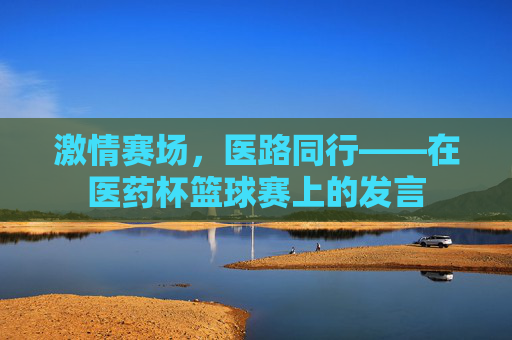 激情赛场,医路同行——在医药杯篮球赛上的发言