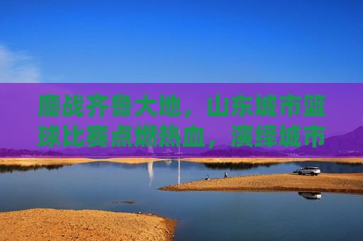 鏖战齐鲁大地,山东城市篮球比赛点燃热血,演绎城市荣耀