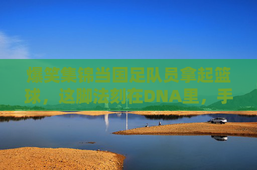 爆笑集锦当国足队员拿起篮球,这脚法刻在DNA里,手活全是硬伤!