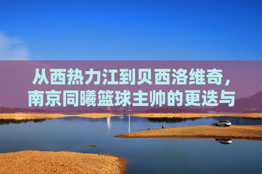 从西热力江到贝西洛维奇,南京同曦篮球主帅的更迭与未来展望