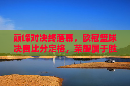 巅峰对决终落幕,欧冠篮球决赛比分定格,荣耀属于胜利者