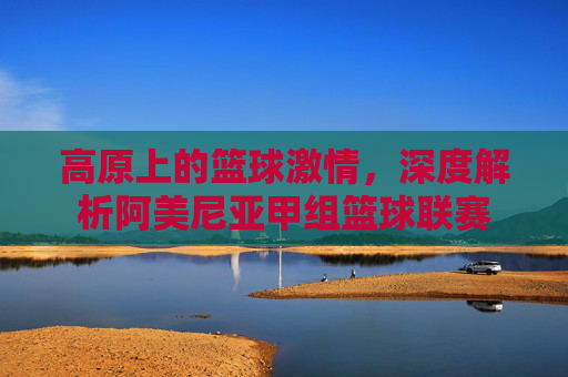高原上的篮球激情，深度解析阿美尼亚甲组篮球联赛