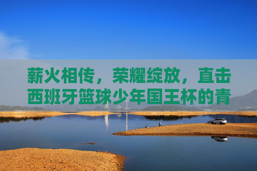 薪火相传,荣耀绽放,直击西班牙篮球少年国王杯的青春风暴