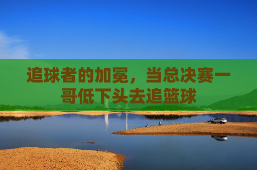 追球者的加冕,当总决赛一哥低下头去追篮球
