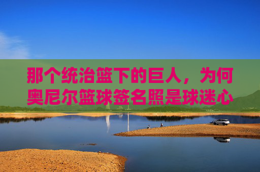 那个统治篮下的巨人，为何奥尼尔篮球签名照是球迷心中的镇宅之宝？