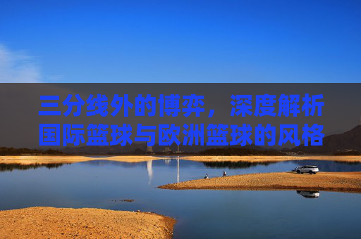 三分线外的博弈,深度解析国际篮球与欧洲篮球的风格差异与规则异同