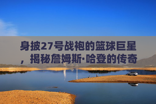 身披27号战袍的篮球巨星,揭秘詹姆斯·哈登的传奇之路