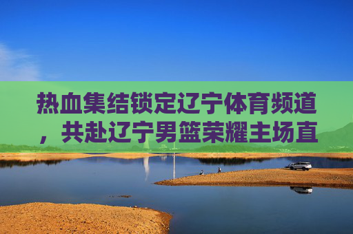 热血集结锁定辽宁体育频道,共赴辽宁男篮荣耀主场直播盛宴