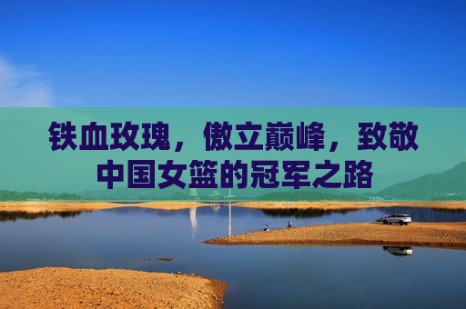 铁血玫瑰,傲立巅峰,致敬中国女篮的冠军之路