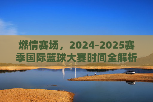 燃情赛场，2024-2025赛季国际篮球大赛时间全解析