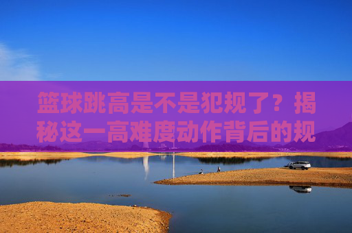 篮球跳高是不是犯规了?揭秘这一高难度动作背后的规则与禁区