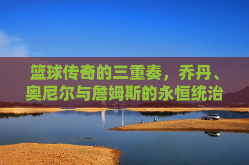 篮球传奇的三重奏,乔丹、奥尼尔与詹姆斯的永恒统治