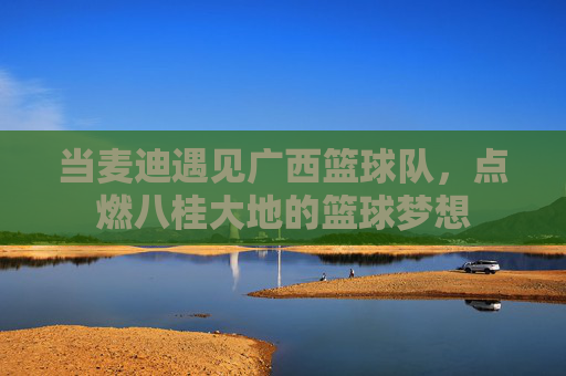 当麦迪遇见广西篮球队,点燃八桂大地的篮球梦想