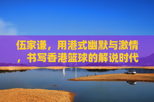 伍家谦,用港式幽默与激情,书写香港篮球的解说时代