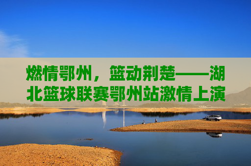 燃情鄂州,篮动荆楚——湖北篮球联赛鄂州站激情上演