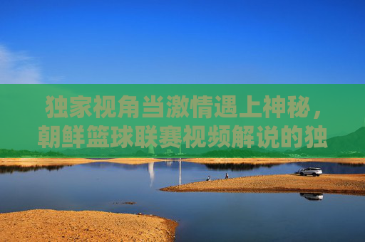 独家视角当激情遇上神秘,朝鲜篮球联赛视频解说的独特魅力