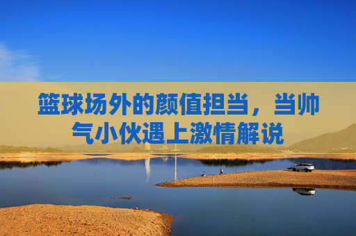 篮球场外的颜值担当,当帅气小伙遇上激情解说
