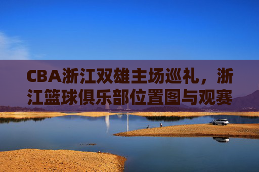 CBA浙江双雄主场巡礼,浙江篮球俱乐部位置图与观赛全攻略