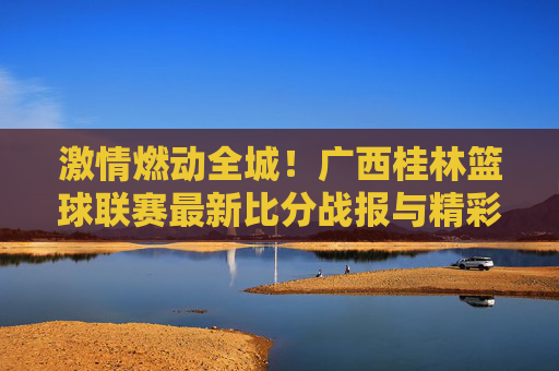 激情燃动全城!广西桂林篮球联赛最新比分战报与精彩瞬间回顾