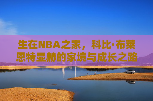 生在NBA之家,科比·布莱恩特显赫的家境与成长之路