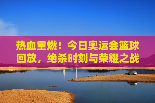 热血重燃!今日奥运会篮球回放,绝杀时刻与荣耀之战