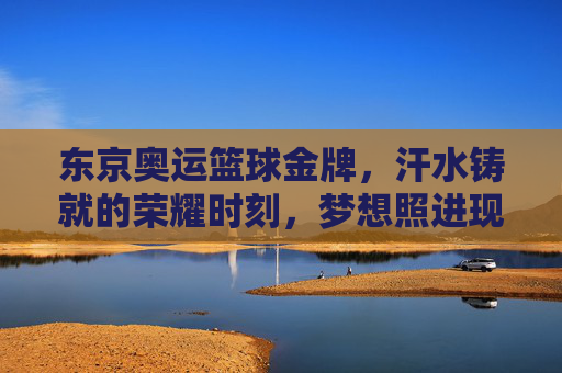 东京奥运篮球金牌,汗水铸就的荣耀时刻,梦想照进现实