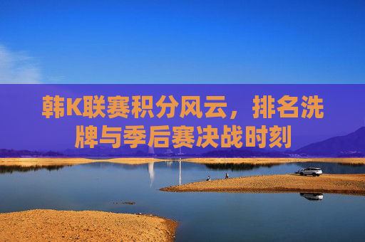 韩K联赛积分风云,排名洗牌与季后赛决战时刻