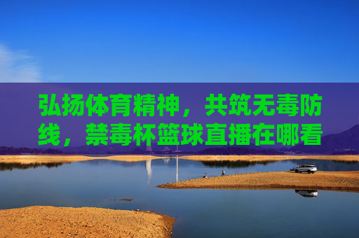 弘扬体育精神,共筑无毒防线,禁毒杯篮球直播在哪看?