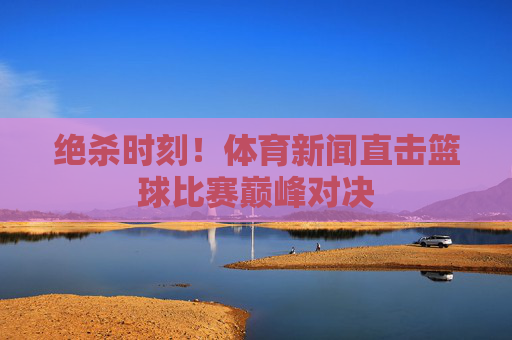 绝杀时刻!体育新闻直击篮球比赛巅峰对决